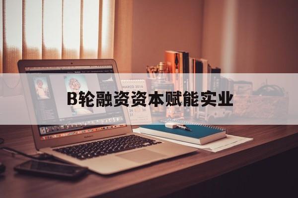 日喀则市B轮融资资本赋能实业(b轮融资公司值得工作吗)